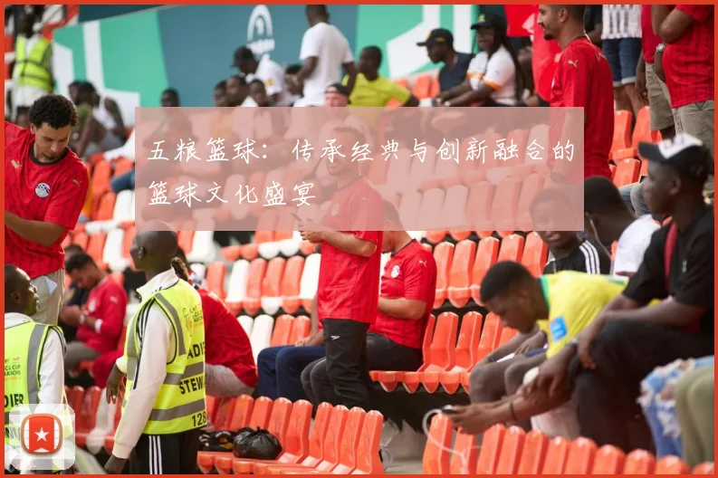 五粮篮球：传承经典与创新融合的篮球文化盛宴