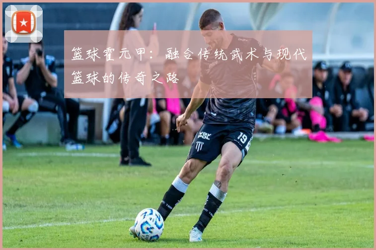 篮球霍元甲：融合传统武术与现代篮球的传奇之路