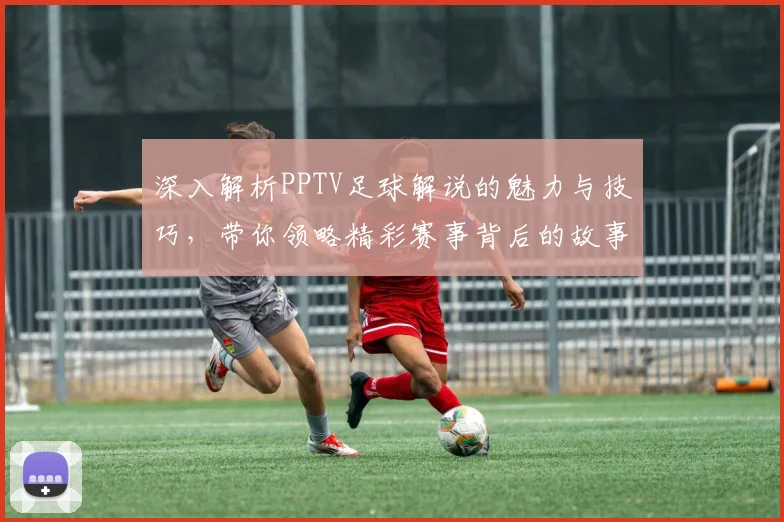 深入解析PPTV足球解说的魅力与技巧，带你领略精彩赛事背后的故事与情感