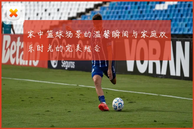 家中篮球场景的温馨瞬间与家庭欢乐时光的完美结合