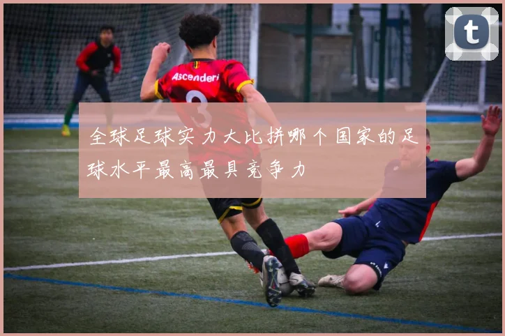 全球足球实力大比拼哪个国家的足球水平最高最具竞争力