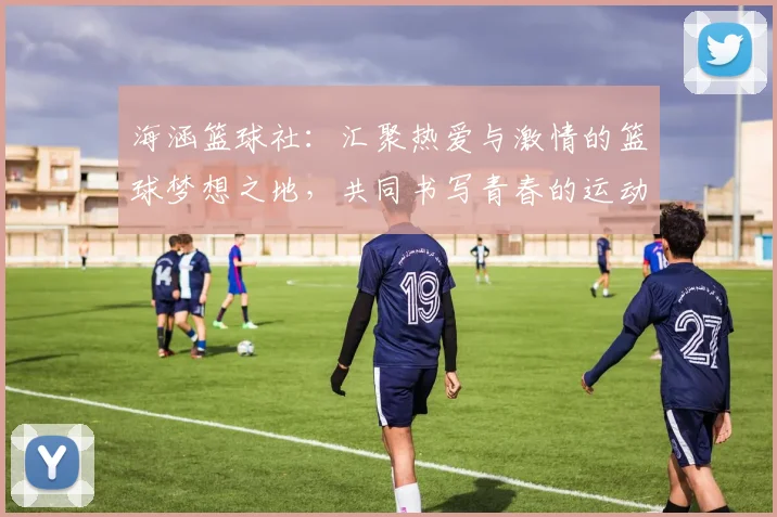 海涵篮球社：汇聚热爱与激情的篮球梦想之地，共同书写青春的运动篇章