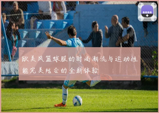 欧美风篮球服的时尚潮流与运动性能完美结合的全新体验